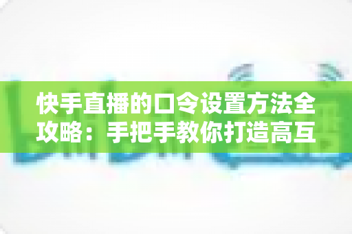 快手直播的口令设置方法全攻略：手把手教你打造高互动人气直播间