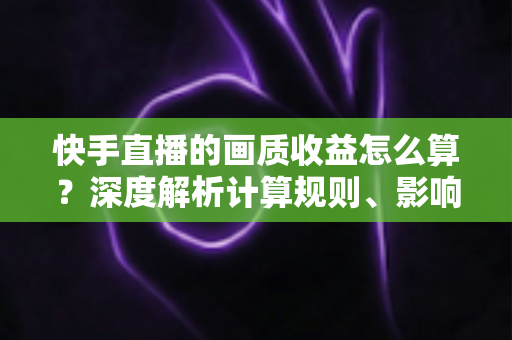 快手直播的画质收益怎么算?深度解析计算规则、影响因素与实战提升攻略 快手直播的画质收益怎么算?深度解析计算规则、影响因素与实战提升攻略