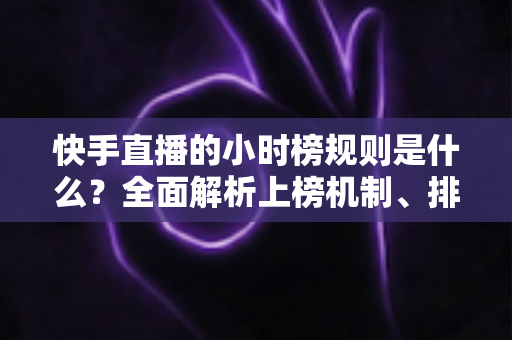 快手直播的小时榜规则是什么？全面解析上榜机制、排名依据与冲榜实战技巧