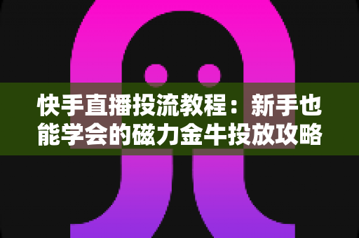快手直播投流教程：新手也能学会的磁力金牛投放攻略，快速提升直播间人气与转化