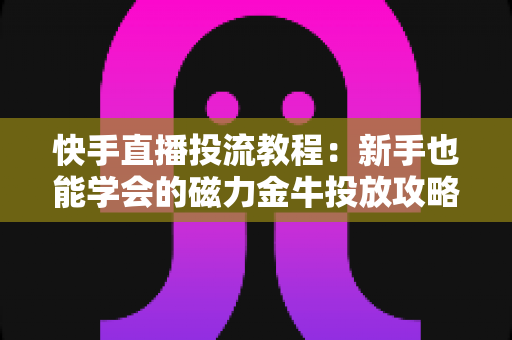 快手直播投流教程：新手也能学会的磁力金牛投放攻略，快速提升直播间人气与转化