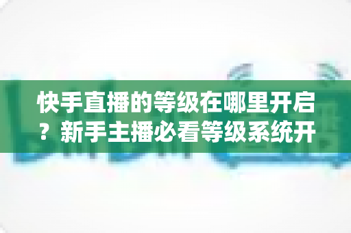 快手直播的等级在哪里开启?新手主播必看等级系统开启与查看全攻略 快手直播的等级在哪里开启?新手主播必看等级系统开启与查看全攻略