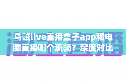 乌贼live直播盒子app和电脑直播哪个流畅？深度对比分析帮你找到最适合的直播方式
