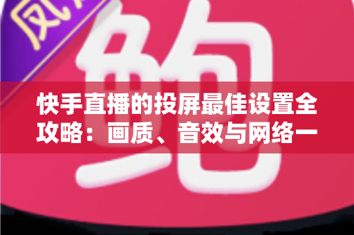 快手直播的投屏最佳设置全攻略：画质、音效与网络一步到位的实战指南