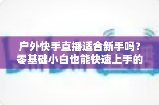 户外快手直播适合新手吗?零基础小白也能快速上手的户外直播实用指南 户外快手直播适合新手吗?零基础小白也能快速上手的户外直播实用指南