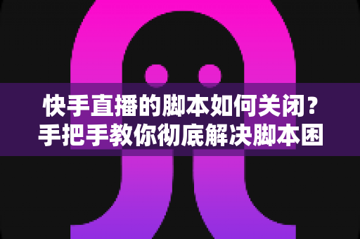 快手直播的脚本如何关闭?手把手教你彻底解决脚本困扰的实用指南 快手直播的脚本如何关闭?手把手教你彻底解决脚本困扰的实用指南