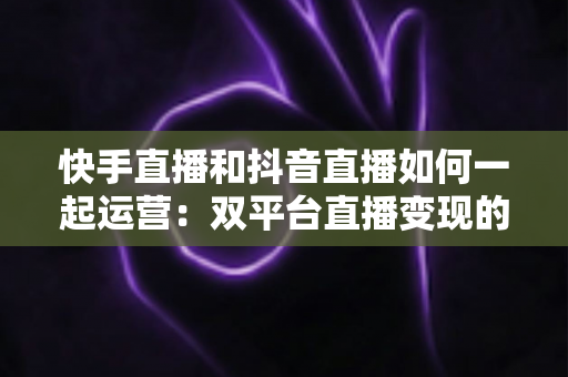 快手直播和抖音直播如何一起运营:双平台直播变现的实战指南 快手直播和抖音直播如何一起运营:双平台直播变现的实战指南