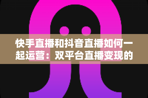 快手直播和抖音直播如何一起运营:双平台直播变现的实战指南 快手直播和抖音直播如何一起运营:双平台直播变现的实战指南