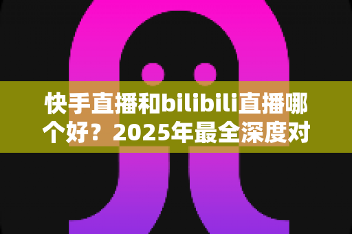 快手直播和bilibili直播哪个好?2025年最全深度对比分析与平台选择指南 快手直播和bilibili直播哪个好?2025年最全深度对比分析与平台选择指南