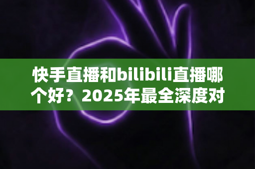 快手直播和bilibili直播哪个好？2025年最全深度对比分析与平台选择指南