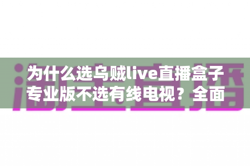 为什么选乌贼live直播盒子专业版不选有线电视？全面解析新一代家庭观影首选方案