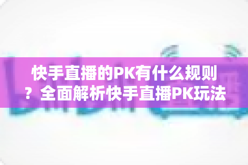 快手直播的PK有什么规则?全面解析快手直播PK玩法、机制与实用技巧指南 快手直播的PK有什么规则?全面解析快手直播PK玩法、机制与实用技巧指南