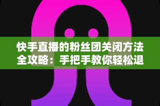 快手直播的粉丝团关闭方法全攻略:手把手教你轻松退出粉丝团,告别不必要的打扰 快手直播的粉丝团关闭方法全攻略:手把手教你轻松退出粉丝团,告别不必要的打扰
