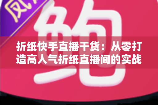 折纸快手直播干货：从零打造高人气折纸直播间的实战攻略