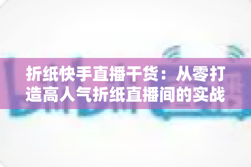 折纸快手直播干货：从零打造高人气折纸直播间的实战攻略