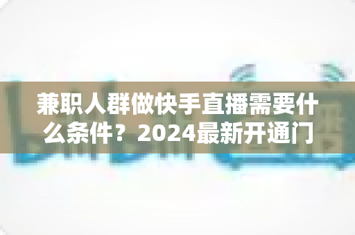 兼职人群做快手直播需要什么条件？2024最新开通门槛与准备指南全解析