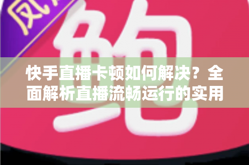 快手直播卡顿如何解决?全面解析直播流畅运行的实用技巧与优化指南 快手直播卡顿如何解决?全面解析直播流畅运行的实用技巧与优化指南