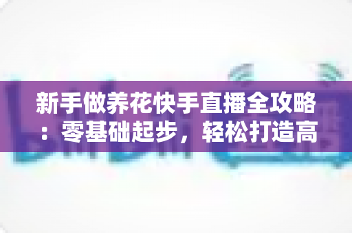 新手做养花快手直播全攻略:零基础起步,轻松打造高人气花卉直播间 新手做养花快手直播全攻略:零基础起步,轻松打造高人气花卉直播间