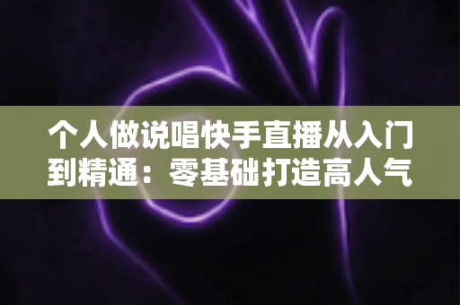 个人做说唱快手直播从入门到精通：零基础打造高人气说唱直播间的实战指南