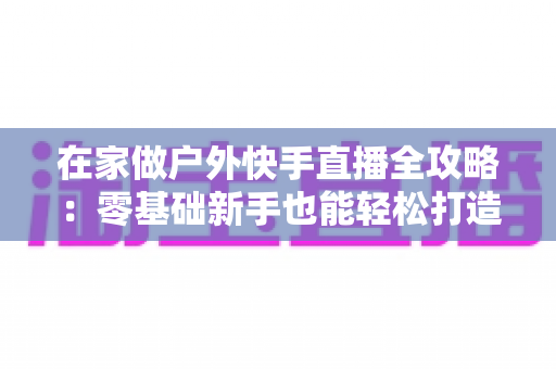 在家做户外快手直播全攻略:零基础新手也能轻松打造高人气直播间的实用指南 在家做户外快手直播全攻略:零基础新手也能轻松打造高人气直播间的实用指南
