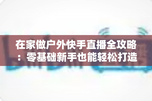 在家做户外快手直播全攻略:零基础新手也能轻松打造高人气直播间的实用指南 在家做户外快手直播全攻略:零基础新手也能轻松打造高人气直播间的实用指南