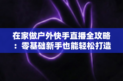 在家做户外快手直播全攻略:零基础新手也能轻松打造高人气直播间的实用指南 在家做户外快手直播全攻略:零基础新手也能轻松打造高人气直播间的实用指南