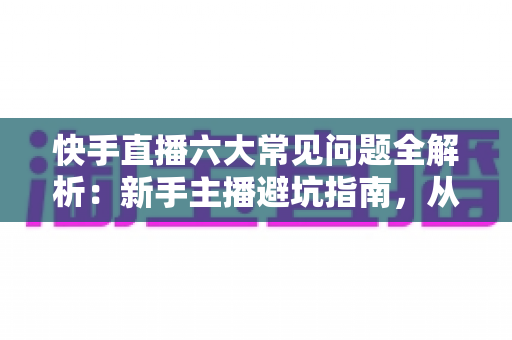 快手直播六大常见问题全解析：新手主播避坑指南，从卡顿没流量到不出单一篇搞定