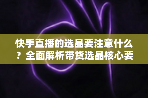快手直播的选品要注意什么？全面解析带货选品核心要点与实战策略