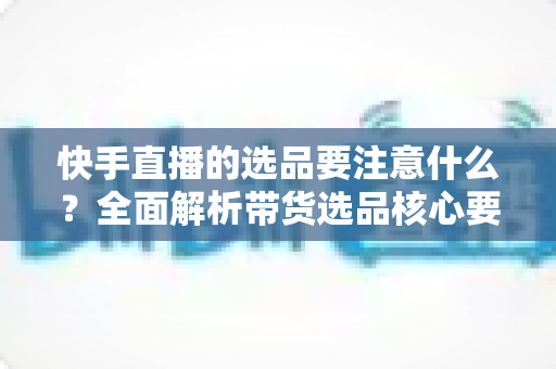 快手直播的选品要注意什么？全面解析带货选品核心要点与实战策略