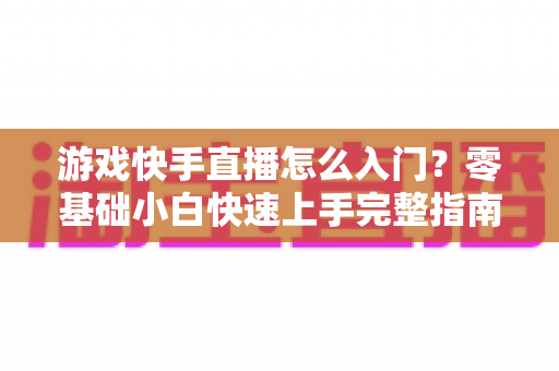 游戏快手直播怎么入门？零基础小白快速上手完整指南
