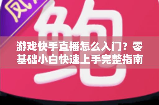 游戏快手直播怎么入门？零基础小白快速上手完整指南