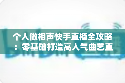 个人做相声快手直播全攻略：零基础打造高人气曲艺直播间，轻松实现兴趣变现
