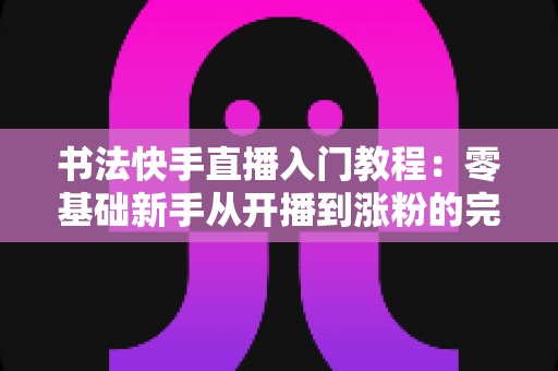 书法快手直播入门教程：零基础新手从开播到涨粉的完整实战指南