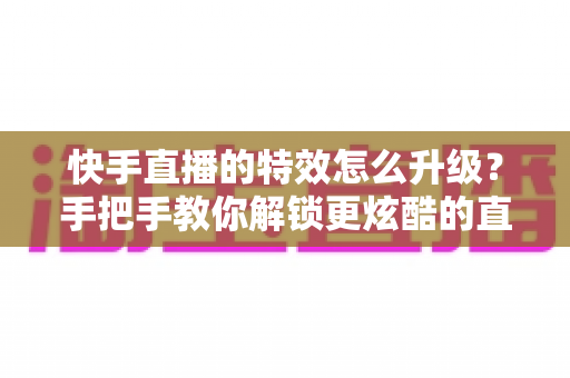 快手直播的特效怎么升级？手把手教你解锁更炫酷的直播特效，提升直播间人气与观看体验