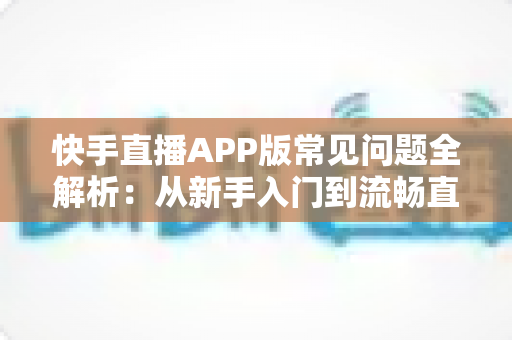 快手直播APP版常见问题全解析：从新手入门到流畅直播的一站式实用指南