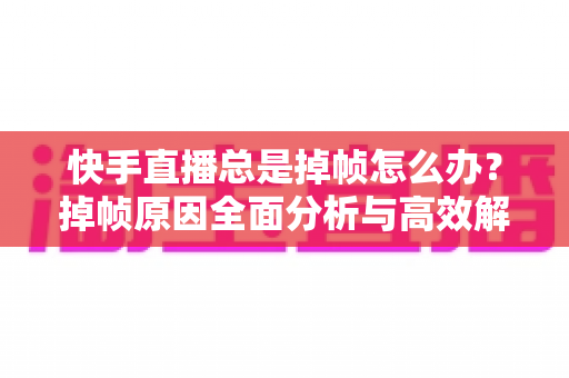 快手直播总是掉帧怎么办？掉帧原因全面分析与高效解决指南