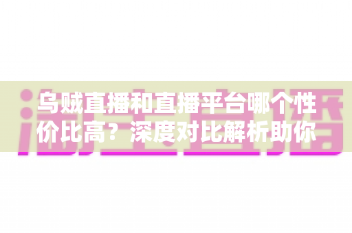 乌贼直播和直播平台哪个性价比高?深度对比解析助你选对平台不花冤枉钱 乌贼直播和直播平台哪个性价比高?深度对比解析助你选对平台不花冤枉钱
