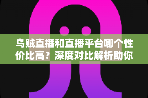 乌贼直播和直播平台哪个性价比高？深度对比解析助你选对平台不花冤枉钱