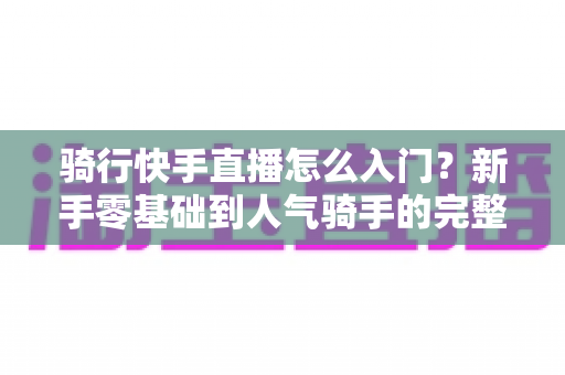 骑行快手直播怎么入门？新手零基础到人气骑手的完整实战指南