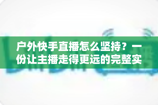 户外快手直播怎么坚持？一份让主播走得更远的完整实战指南