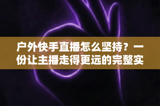 户外快手直播怎么坚持？一份让主播走得更远的完整实战指南