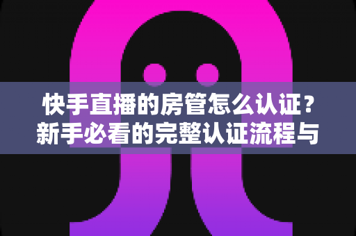 快手直播的房管怎么认证?新手必看的完整认证流程与管理技巧全解析 快手直播的房管怎么认证?新手必看的完整认证流程与管理技巧全解析
