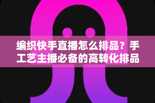 编织快手直播怎么排品?手工艺主播必备的高转化排品策略与实操指南 编织快手直播怎么排品?手工艺主播必备的高转化排品策略与实操指南