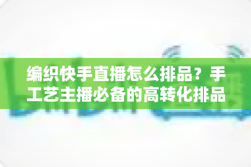 编织快手直播怎么排品？手工艺主播必备的高转化排品策略与实操指南