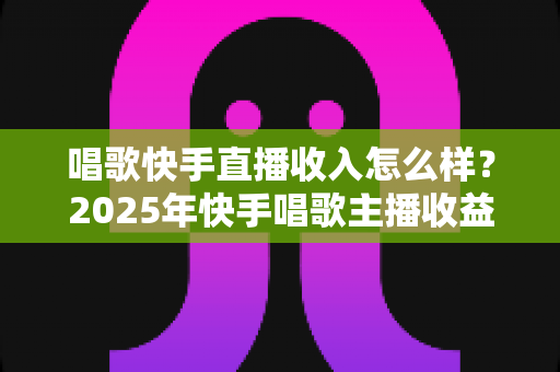 唱歌快手直播收入怎么样?2025年快手唱歌主播收益全方位深度解析与赚钱指南 唱歌快手直播收入怎么样?2025年快手唱歌主播收益全方位深度解析与赚钱指南