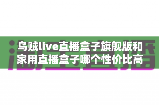 乌贼live直播盒子旗舰版和家用直播盒子哪个性价比高？一篇讲透价格、性能与选购的实用指南