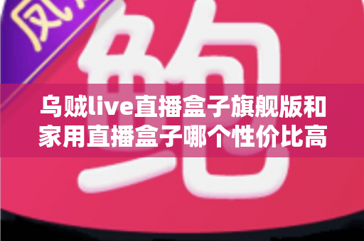 乌贼live直播盒子旗舰版和家用直播盒子哪个性价比高？一篇讲透价格、性能与选购的实用指南