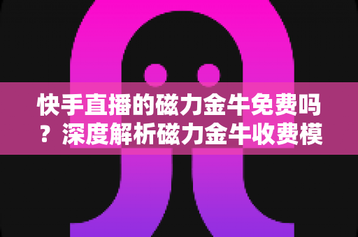 快手直播的磁力金牛免费吗？深度解析磁力金牛收费模式、开通条件与投放技巧