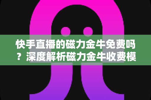 快手直播的磁力金牛免费吗？深度解析磁力金牛收费模式、开通条件与投放技巧