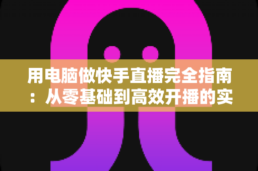 用电脑做快手直播完全指南：从零基础到高效开播的实战教程